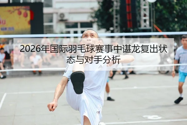 2026年国际羽毛球赛事中谌龙复出状态与对手分析