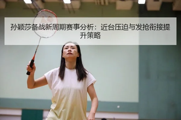 孙颖莎备战新周期赛事分析：近台压迫与发抢衔接提升策略