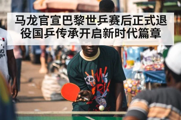 马龙官宣巴黎世乒赛后正式退役国乒传承开启新时代篇章
