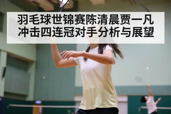 羽毛球世锦赛陈清晨贾一凡冲击四连冠对手分析与展望